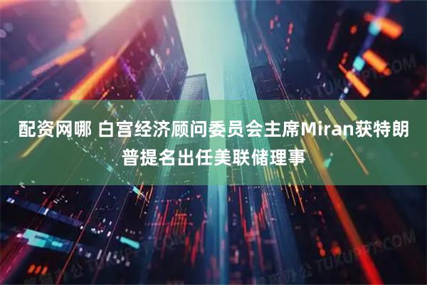 配资网哪 白宫经济顾问委员会主席Miran获特朗普提名出任美联储理事