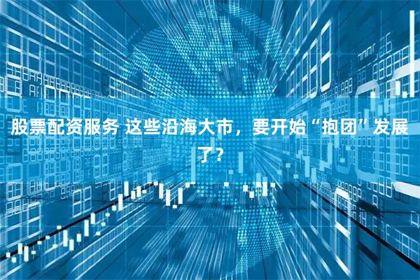 股票配资服务 这些沿海大市，要开始“抱团”发展了？