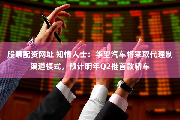 股票配资网址 知情人士：华望汽车将采取代理制渠道模式，预计明年Q2推首款轿车