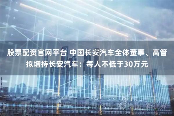 股票配资官网平台 中国长安汽车全体董事、高管拟增持长安汽车：每人不低于30万元