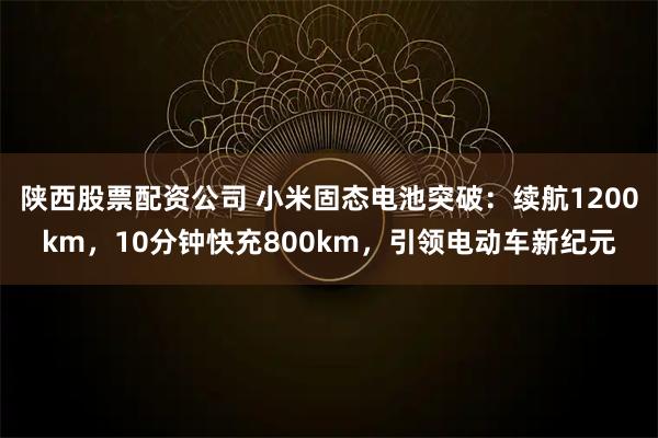 陕西股票配资公司 小米固态电池突破：续航1200km，10分钟快充800km，引领电动车新纪元