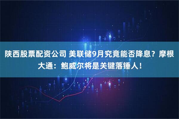 陕西股票配资公司 美联储9月究竟能否降息？摩根大通：鲍威尔将是关键落锤人！
