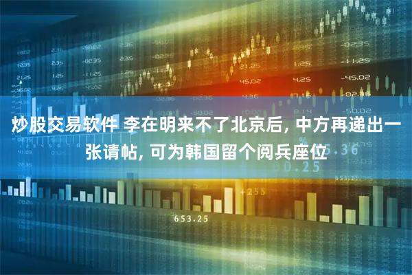 炒股交易软件 李在明来不了北京后, 中方再递出一张请帖, 可为韩国留个阅兵座位