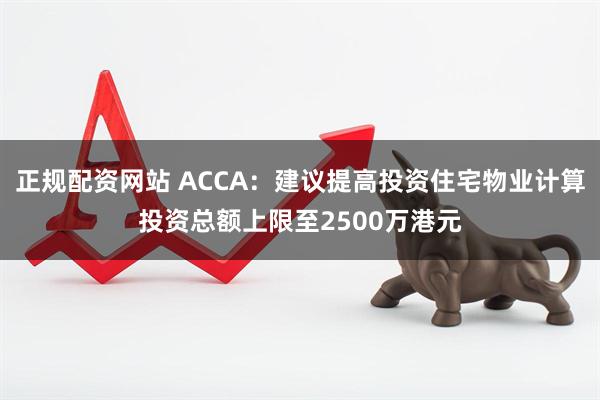 正规配资网站 ACCA：建议提高投资住宅物业计算投资总额上限至2500万港元