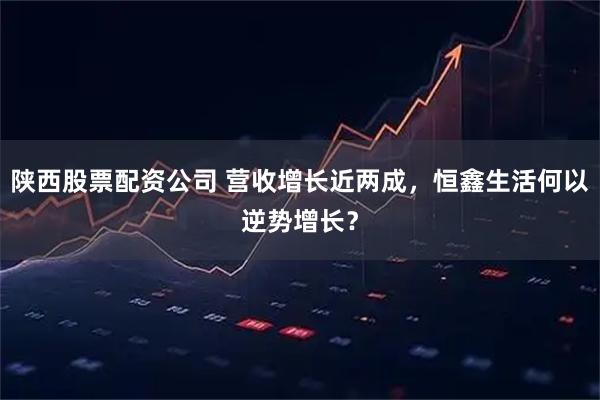 陕西股票配资公司 营收增长近两成，恒鑫生活何以逆势增长？