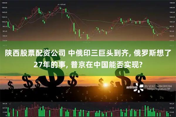 陕西股票配资公司 中俄印三巨头到齐, 俄罗斯想了27年的事, 普京在中国能否实现?