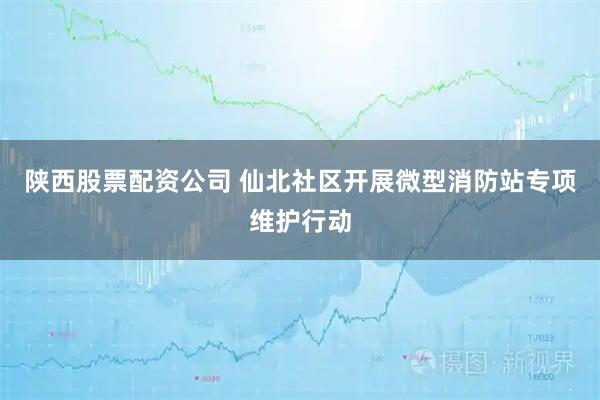 陕西股票配资公司 仙北社区开展微型消防站专项维护行动