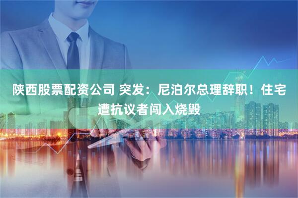 陕西股票配资公司 突发：尼泊尔总理辞职！住宅遭抗议者闯入烧毁