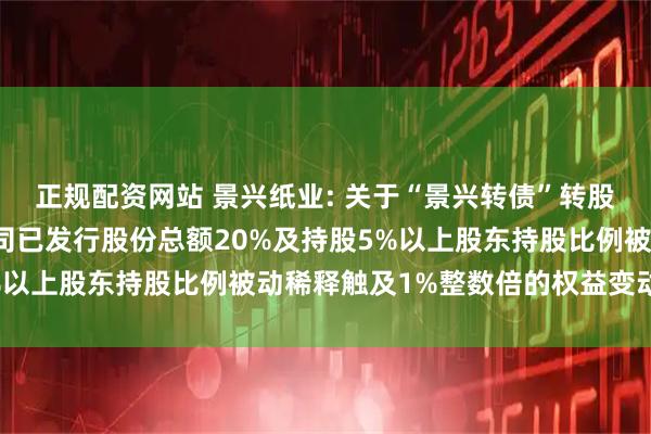 正规配资网站 景兴纸业: 关于“景兴转债”转股数额累计达到转股前公司已发行股份总额20%及持股5%以上股东持股比例被动稀释触及1%整数倍的权益变动公告