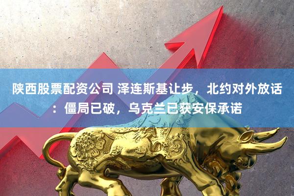 陕西股票配资公司 泽连斯基让步，北约对外放话：僵局已破，乌克兰已获安保承诺