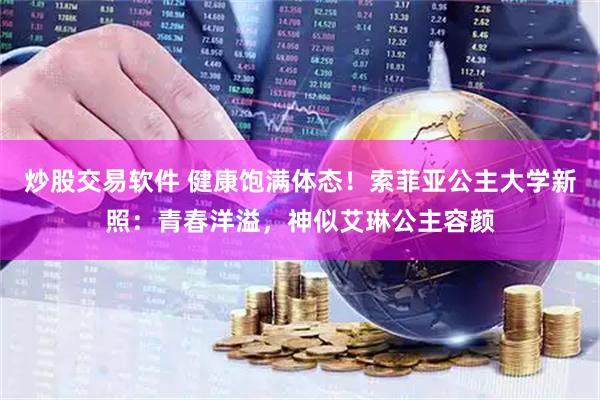 炒股交易软件 健康饱满体态！索菲亚公主大学新照：青春洋溢，神似艾琳公主容颜