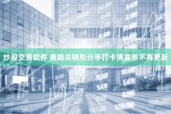 炒股交易软件 鹿晗关晓彤分手打卡博宣布不再更新