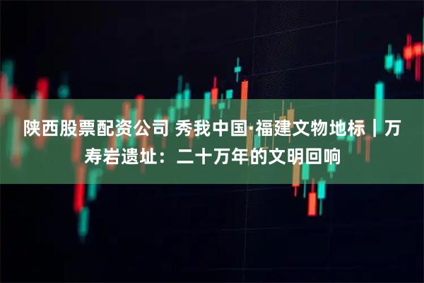 陕西股票配资公司 秀我中国·福建文物地标｜万寿岩遗址：二十万年的文明回响