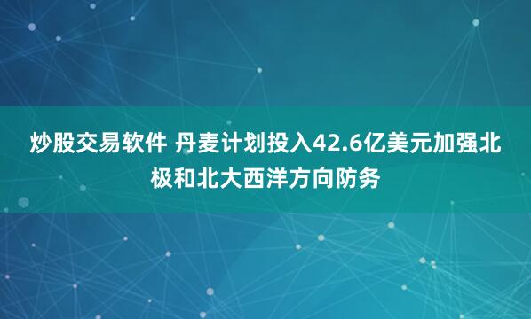 炒股交易软件 丹麦计划投入42.6亿美元加强北极和北大西洋方向防务