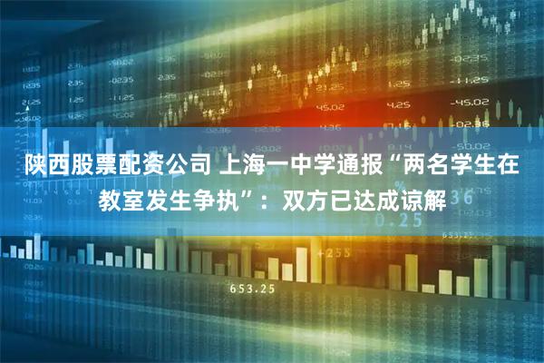 陕西股票配资公司 上海一中学通报“两名学生在教室发生争执”：双方已达成谅解