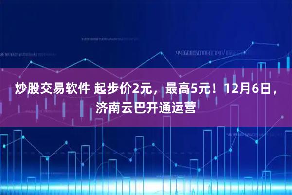 炒股交易软件 起步价2元，最高5元！12月6日，济南云巴开通运营
