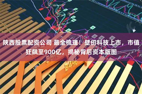 陕西股票配资公司 最全梳理！壁仞科技上市，市值狂飙至900亿，揭秘背后资本版图