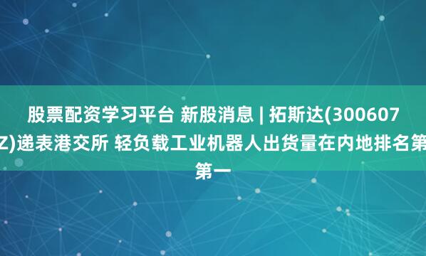 股票配资学习平台 新股消息 | 拓斯达(300607.SZ)递表港交所 轻负载工业机器人出货量在内地排名第一