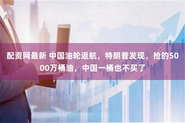 配资网最新 中国油轮返航，特朗普发现，抢的5000万桶油，中国一桶也不买了