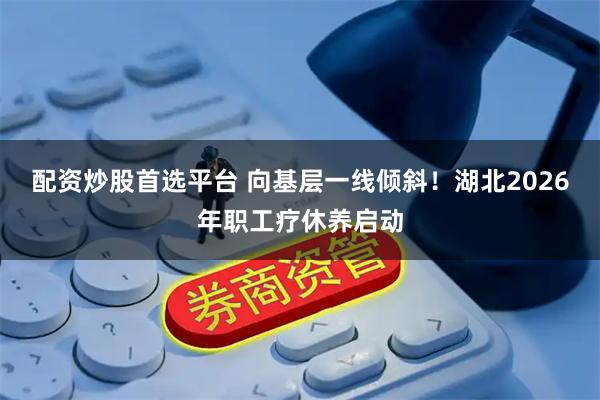 配资炒股首选平台 向基层一线倾斜！湖北2026年职工疗休养启动