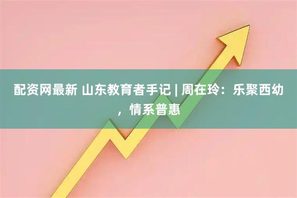 配资网最新 山东教育者手记 | 周在玲：乐聚西幼，情系普惠