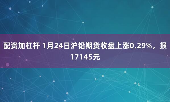 配资加杠杆 1月24日沪铅期货收盘上涨0.29%，报17145元