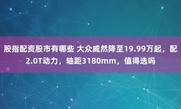 股指配资股市有哪些 大众威然降至19.99万起，配2.0T动力，轴距3180mm，值得选吗