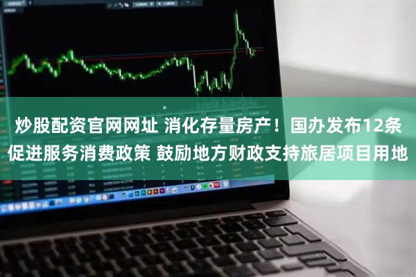 炒股配资官网网址 消化存量房产！国办发布12条促进服务消费政策 鼓励地方财政支持旅居项目用地