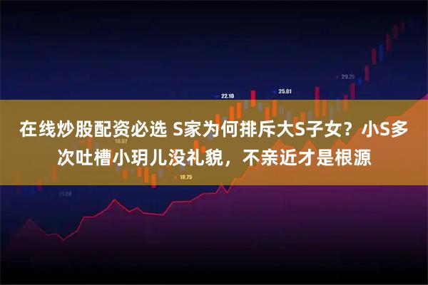 在线炒股配资必选 S家为何排斥大S子女？小S多次吐槽小玥儿没礼貌，不亲近才是根源