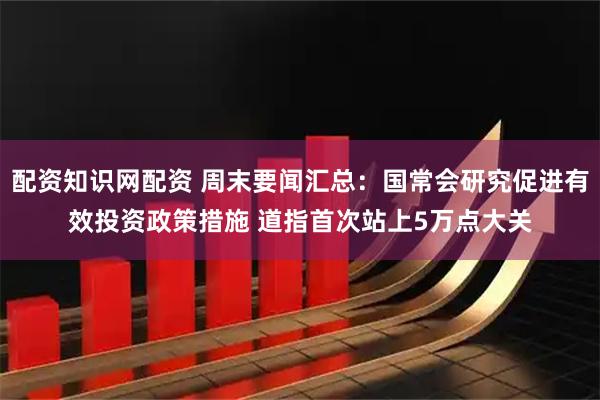 配资知识网配资 周末要闻汇总：国常会研究促进有效投资政策措施 道指首次站上5万点大关