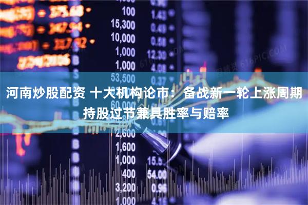 河南炒股配资 十大机构论市：备战新一轮上涨周期 持股过节兼具胜率与赔率