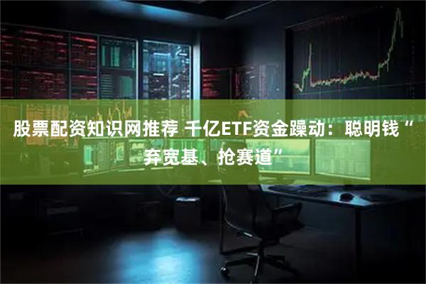 股票配资知识网推荐 千亿ETF资金躁动：聪明钱“弃宽基、抢赛道”