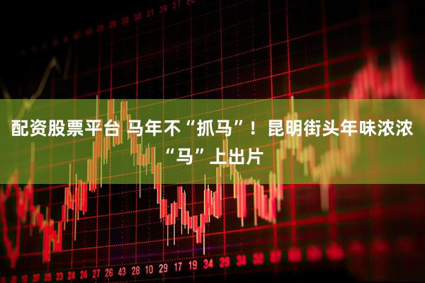 配资股票平台 马年不“抓马”！昆明街头年味浓浓“马”上出片