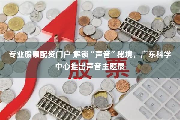 专业股票配资门户 解锁“声音”秘境，广东科学中心推出声音主题展