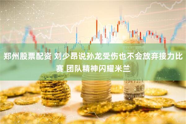 郑州股票配资 刘少昂说孙龙受伤也不会放弃接力比赛 团队精神闪耀米兰