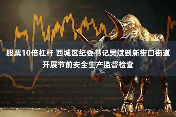 股票10倍杠杆 西城区纪委书记吴斌到新街口街道开展节前安全生产监督检查