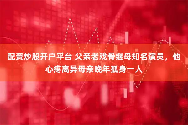 配资炒股开户平台 父亲老戏骨继母知名演员，他心疼离异母亲晚年孤身一人
