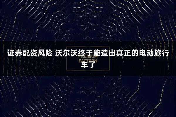 证券配资风险 沃尔沃终于能造出真正的电动旅行车了