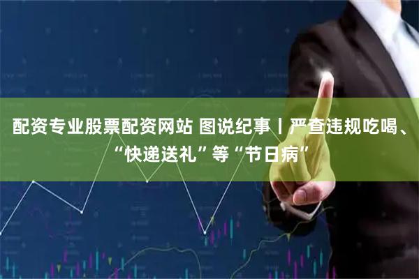 配资专业股票配资网站 图说纪事丨严查违规吃喝、“快递送礼”等“节日病”