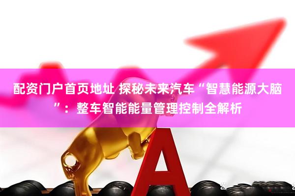配资门户首页地址 探秘未来汽车“智慧能源大脑”：整车智能能量管理控制全解析