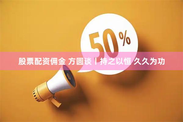 股票配资佣金 方圆谈丨持之以恒 久久为功