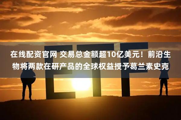 在线配资官网 交易总金额超10亿美元！前沿生物将两款在研产品的全球权益授予葛兰素史克