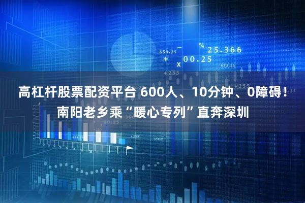 高杠杆股票配资平台 600人、10分钟、0障碍！南阳老乡乘“暖心专列”直奔深圳