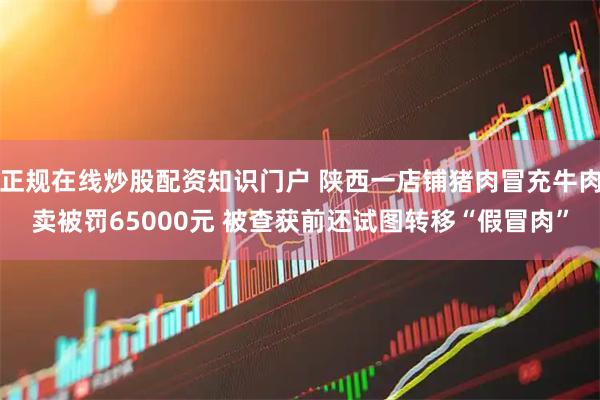 正规在线炒股配资知识门户 陕西一店铺猪肉冒充牛肉卖被罚65000元 被查获前还试图转移“假冒肉”