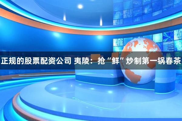 正规的股票配资公司 夷陵：抢“鲜”炒制第一锅春茶