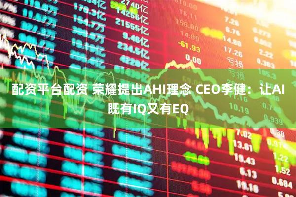 配资平台配资 荣耀提出AHI理念 CEO李健：让AI既有IQ又有EQ