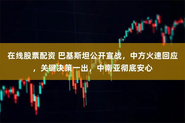 在线股票配资 巴基斯坦公开宣战，中方火速回应，关键决策一出，中南亚彻底安心