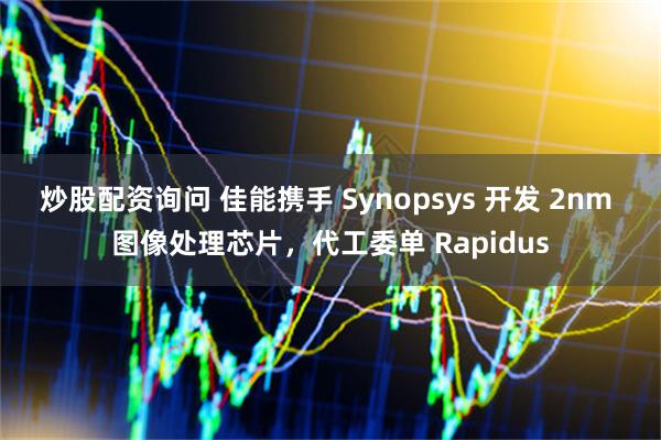 炒股配资询问 佳能携手 Synopsys 开发 2nm 图像处理芯片，代工委单 Rapidus