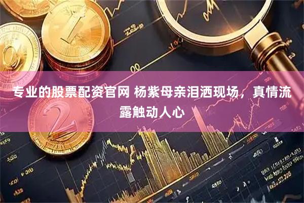 专业的股票配资官网 杨紫母亲泪洒现场，真情流露触动人心