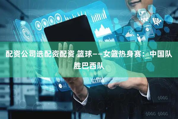 配资公司选配资配资 篮球——女篮热身赛：中国队胜巴西队